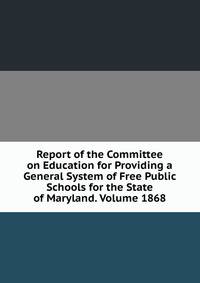 Report of the Committee on Education for Providing a General System of Free Public Schools for the State of Maryland. Volume 1868