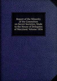 Report of the Minority of the Committee on Secret Societies, Made to the House of Delegates of Maryland. Volume 1856