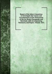 Report of the Select Committee to Investigate the Causes and Circumstances of the Destruction of the Ice-Boats Chesapeake and Maryland, with Accompanying Testimony and Papers. Volume 1872