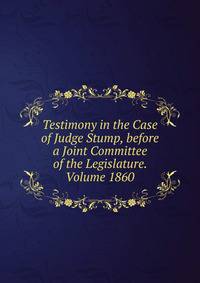 Testimony in the Case of Judge Stump, before a Joint Committee of the Legislature. Volume 1860