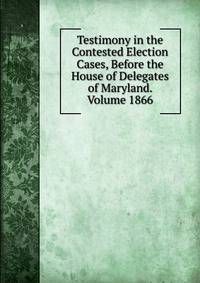 Testimony in the Contested Election Cases, Before the House of Delegates of Maryland. Volume 1866