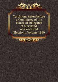 Testimony taken before a Committee of the House of Delegates of Maryland, on Contested Elections. Volume 1860