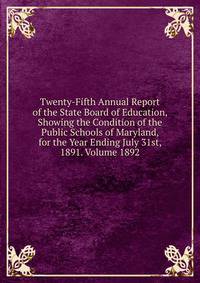 Twenty-Fifth Annual Report of the State Board of Education, Showing the Condition of the Public Schools of Maryland, for the Year Ending July 31st, 1891. Volume 1892