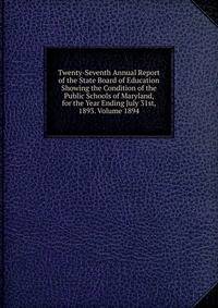Twenty-Seventh Annual Report of the State Board of Education Showing the Condition of the Public Schools of Maryland, for the Year Ending July 31st, 1893. Volume 1894