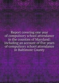 Report covering one year of compulsory school attendance in the counties of Maryland: including an account of five years of compulsory school attendance in Baltimore County