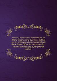 Lettres, instructions et m?moires de Marie Stuart, reine d'?cosse: publi?s sur les originaux et les manuscrits du State Paper Office de Londres et des . r?sum? chronologique par (French Edition)