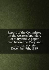 Report of the Committee on the western boundary of Maryland. A paper read before the Maryland historical society, December 9th, 1889