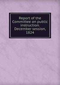 Report of the Committee on public instruction. December session, 1824
