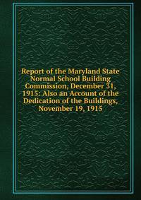 Report of the Maryland State Normal School Building Commission, December 31, 1915: Also an Account of the Dedication of the Buildings, November 19, 1915