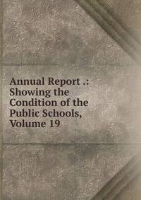 Annual Report .: Showing the Condition of the Public Schools, Volume 19