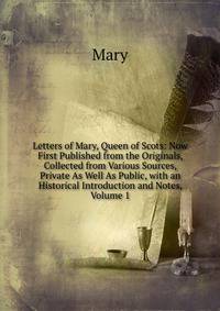 Letters of Mary, Queen of Scots: Now First Published from the Originals, Collected from Various Sources, Private As Well As Public, with an Historical Introduction and Notes, Volume 1