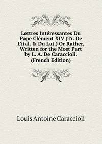 Lettres Int?ressantes Du Pape Cl?ment XIV (Tr. De L'ital. &amp; Du Lat.) Or Rather, Written for the Most Part by L. A. De Caraccioli. (French Edition)