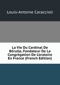La Vie Du Cardinal De B?rulle, Fondateur De La Congr?gation De L'oratoire En France (French Edition)