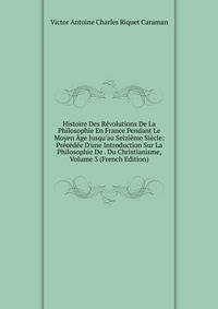Histoire Des R?volutions De La Philosophie En France Pendant Le Moyen ?ge Jusqu'au Seizi?me Si?cle: Pr?c?d?e D'une Introduction Sur La Philosophie De . Du Christianisme, Volume 3 (French Edition)