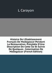 Histoire De L'?tablissement Fran?ais De Madagascar Pendant La Restauration: Pr?c?d?e D'Une Description De Cette ?le Et Suivie De Quelques . Colonisation De Madagascar (French Edition)