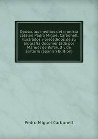 Opusculos ineditos del cronista catalan Pedro Miguel Carbonell, ilustrados y precedidos de su biografia documentada por Manuel de Bofarull y de Sartorio (Spanish Edition)