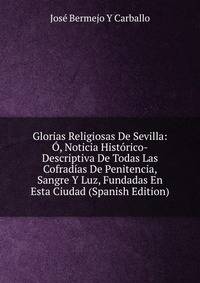 Glorias Religiosas De Sevilla: O, Noticia Historico-Descriptiva De Todas Las Cofradias De Penitencia, Sangre Y Luz, Fundadas En Esta Ciudad (Spanish Edition)