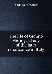 The life of Giorgio Vasari; a study of the later renaissance in Italy