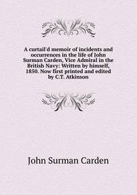 A curtail'd memoir of incidents and occurrences in the life of John Surman Carden, Vice Admiral in the British Navy: Written by himself, 1850. Now first printed and edited by C.T. Atkinson