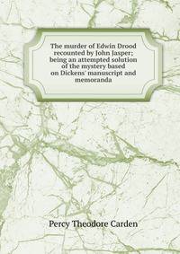 The murder of Edwin Drood recounted by John Jasper; being an attempted solution of the mystery based on Dickens' manuscript and memoranda