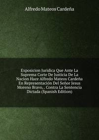 Exposicion Juridica Que Ante La Suprema Corte De Justicia De La Nacion Hace Alfredo Mateos Cardena En Representacion Del Senor Jesus Moreno Bravo, . Contra La Sentencia Dictada (Spanish Edition)