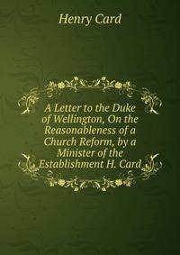 A Letter to the Duke of Wellington, On the Reasonableness of a Church Reform, by a Minister of the Establishment H. Card.
