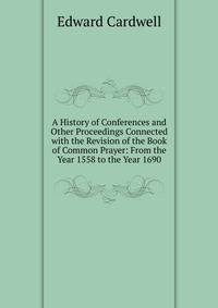 A History of Conferences and Other Proceedings Connected with the Revision of the Book of Common Prayer: From the Year 1558 to the Year 1690