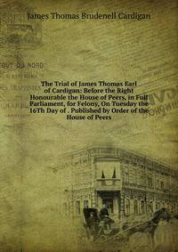 The Trial of James Thomas Earl of Cardigan: Before the Right Honourable the House of Peers, in Full Parliament, for Felony, On Tuesday the 16Th Day of . Published by Order of the House of Peers