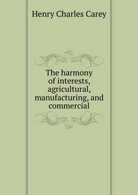 The harmony of interests, agricultural, manufacturing, and commercial
