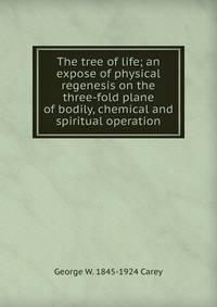 The tree of life; an expose of physical regenesis on the three-fold plane of bodily, chemical and spiritual operation
