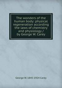 The wonders of the human body: physical regeneration according the laws of chemistry and physiology / by George W. Carey
