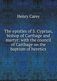 The epistles of S. Cyprian, bishop of Carthage and martyr: with the council of Carthage on the baptism of heretics