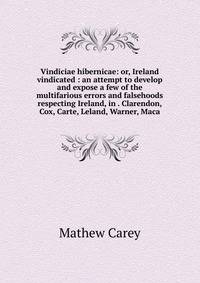 Vindiciae hibernicae: or, Ireland vindicated : an attempt to develop and expose a few of the multifarious errors and falsehoods respecting Ireland, in . Clarendon, Cox, Carte, Leland, Warner, Maca