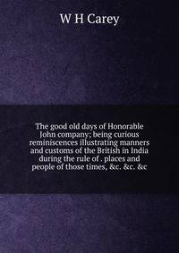 The good old days of Honorable John company; being curious reminiscences illustrating manners and customs of the British in India during the rule of . places and people of those times, &amp;c. &amp;c. &amp;c.