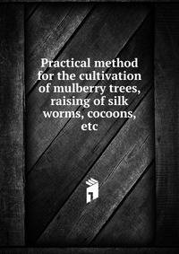 Practical method for the cultivation of mulberry trees, raising of silk worms, cocoons, etc.