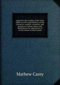 Appeal to the wealthy of the land, ladies as well as gentlemen, on the character, conduct, situation, and prospects of those whose sole dependence for subsistence is on the labour of their hands