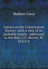 Letters on the Colonization Society: with a view of its probable results . addressed to the Hon. C.F. Mercer, M.H.R.U.S.