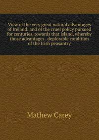 View of the very great natural advantages of Ireland: and of the cruel policy pursued for centuries, towards that island, whereby those advantages . deplorable condition of the Irish peasantry
