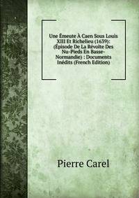 Une Emeute A Caen Sous Louis XIII Et Richelieu (1639): (Episode De La Revolte Des Nu-Pieds En Basse-Normandie) : Documents Inedits (French Edition)