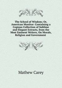 The School of Wisdom; Or, American Monitor: Containing a Copious Collection of Sublime and Elegant Extracts, from the Most Eminent Writers, On Morals, Religion and Government .