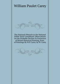 The National Obstacle to the National Public Style Considered. Observations On the Probable Decline Or Extinction of British Historical Painting, from . of Paintings By W.P. Carey. by W. Carey