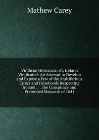 Vindici? Hibernic?, Or, Ireland Vindicated: An Attempt to Develop and Expose a Few of the Multifarious Errors and Falsehoods Respecting Ireland . : . the Conspiracy and Pretended Massacre of 1641