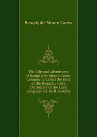 The Life and Adventures of Bampfylde-Moore Carew, Commonly Called the King of the Beggars, and a Dictionary of the Cant Language Ed. by R. Goadby.