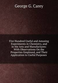 Five Hundred Useful and Amusing Experiments in Chemistry, and in the Arts and Manufactures: With Observations On the Properties Employed, and Their Application to Useful Purposes .