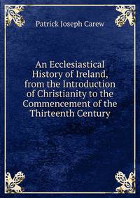 An Ecclesiastical History of Ireland, from the Introduction of Christianity to the Commencement of the Thirteenth Century