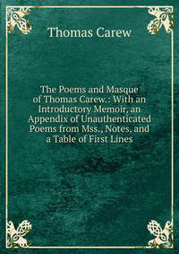 The Poems and Masque of Thomas Carew.: With an Introductory Memoir, an Appendix of Unauthenticated Poems from Mss., Notes, and a Table of First Lines