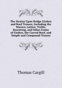 The Strains Upon Bridge Girders and Roof Trusses: Including the Warren, Lattice, Trellis, Bowstring, and Other Forms of Girders, the Curved Roof, and Simple and Compound Trusses
