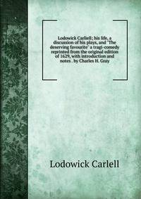 Lodowick Carliell; his life, a discussion of his plays, and "The deserving favourite" a tragi-comedy reprinted from the original edition of 1629, with introduction and notes . by Charles H. Gray