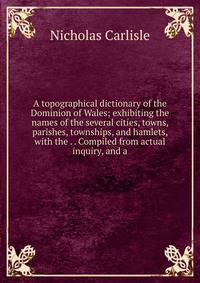 A topographical dictionary of the Dominion of Wales; exhibiting the names of the several cities, towns, parishes, townships, and hamlets, with the . . Compiled from actual inquiry, and a