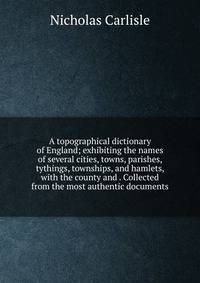 A topographical dictionary of England; exhibiting the names of several cities, towns, parishes, tythings, townships, and hamlets, with the county and . Collected from the most authentic documents